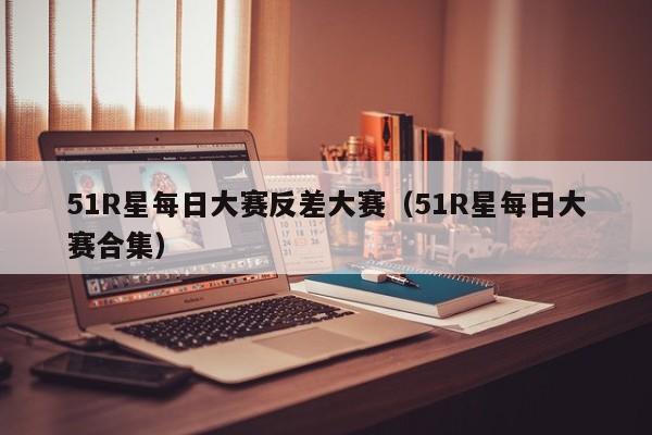 51R星每日大赛反差大赛（51R星每日大赛合集）