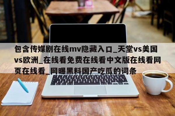 包含传媒剧在线mv隐藏入口_天堂vs美国vs欧洲_在线看免费在线看中文版在线看网页在线看_网曝黑料国产吃瓜的词条