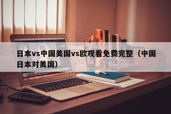 日本vs中国美国vs欧观看免费完整（中国日本对美国）