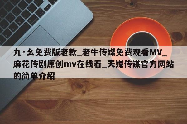 九·幺免费版老款_老牛传媒免费观看MV_麻花传剧原创mv在线看_天媒传谋官方网站的简单介绍