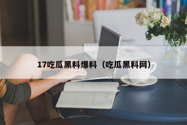 17吃瓜黑料爆料（吃瓜黑料网）