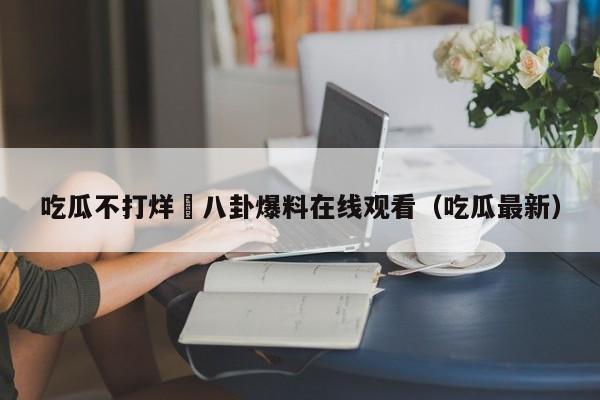 吃瓜不打烊–八卦爆料在线观看（吃瓜最新）