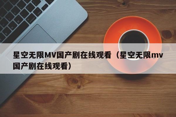 星空无限MV国产剧在线观看（星空无限mv国产剧在线观看）