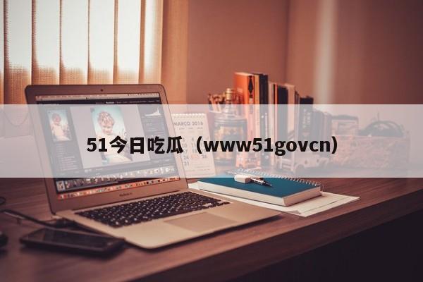 51今日吃瓜（www51govcn）