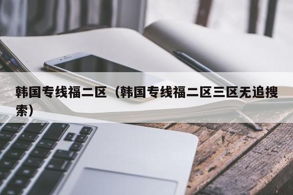 韩国专线福二区（韩国专线福二区三区无追搜索）